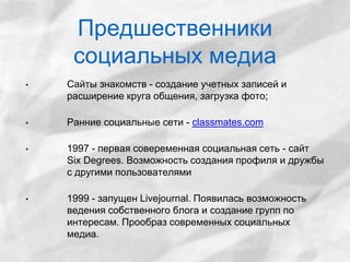 Предшественники 
социальных медиа 
• Сайты знакомств - создание учетных записей и 
расширение круга общения, загрузка фото; 
• Ранние социальные сети - classmates.com 
• 1997 - первая совеременная социальная сеть - сайт 
Six Degrees. Возможность создания профиля и дружбы 
с другими пользователями 
• 1999 - запущен Livejournal. Появилась возможность 
ведения собственного блога и создание групп по 
интересам. Прообраз современных социальных 
медиа. 
 