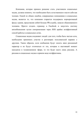 Компания, которая приняла решение стать участником социальных
медиа, должна помнить, что необходимо быть естественным и вести себя как
человек. Одной из общих ошибок, совершаемых компаниями в социальных
медиа, является то, что компания старается поддержать корпоративный
фасад здания, представляя собой больше PR-службу, нежели обыкновенного
человека. Просто создать страницу в Facebook и запустить систему
автообновления путем синхронизации через RSS крайне неэффективный
способ работы в социальных сетях.
    Социальные медиа соединяют людей: для того, чтобы быть частью сети,
необходимо принимать участие в разговорах пользователей наравне с
другими. Таким образом, если сообщения будут носить явно рекламный
характер и не будут отличаться от тех, которые в настоящий момент
находятся в телевизионном эфире, то это будет всего лишь реклама. А
реклама в социальных медиа в прямом виде неэффективна.




                                                                      10
 
