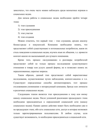 замолчать», что очень часто можно наблюдать среди неопытных игроков в
социальных медиа.
    Для начала работы в социальных медиа необходимо пройти четыре
этапа:
    1) этап слушания
    2) этап присоединения
    3) этап участия
    4) этап создания
    Можно отметить, что первый этап – этап слушания, сродни анализу
бизнес-среды   и      покупателей.   Компании     необходимо    понять,   что
представляют собой существующие и потенциальные потребители, каков их
стиль поведения в социальных медиа, изучить язык их общения, т.е. провести
контент-анализ их высказываний для лучшего понимания.
    Кроме того, процесс «вслушивания» в разговоры потребителей
представляет собой не только процесс исследования существующего
отношения к товару или услуге данной фирмы, но и позволяет понять их
нереализованные, скрытые запросы.
    Таким образом, данный этап представляет собой маркетинговые
исследования, осуществляемые путем наблюдения, контент-анализа и т.п.
Существуют     определенные     способы   автоматизировать     этот   процесс
отслеживания упоминания о интересующей компании, бренде или личности
в различных социальных медиа.
    Следующим этапом является этап присоединения к тому или иному
каналу социальных медиа. После успешной реализации предыдущего этапа
необходимо присоединиться к определенной социальной сети (каналу
социальных медиа). Однако данное действие может быть необходимо уже и
на предыдущем этапе, ибо есть социальные сети, доступ в которые возможен
только   зарегистрированным      пользователям.   В   любом    случае,    если
существует возможность, то необходимо присоединиться к социальной сети.



                                                                            12
 