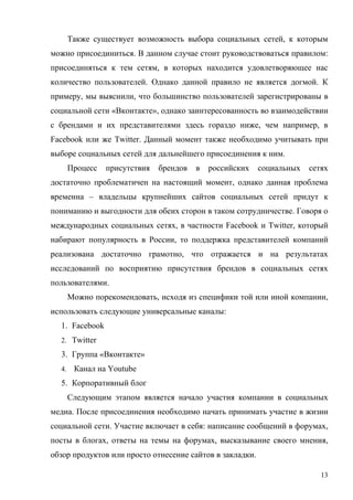 Также существует возможность выбора социальных сетей, к которым
можно присоединиться. В данном случае стоит руководствоваться правилом:
присоединяться к тем сетям, в которых находится удовлетворяющее нас
количество пользователей. Однако данной правило не является догмой. К
примеру, мы выяснили, что большинство пользователей зарегистрированы в
социальной сети «Вконтакте», однако заинтересованность во взаимодействии
с брендами и их представителями здесь гораздо ниже, чем например, в
Facebook или же Twitter. Данный момент также необходимо учитывать при
выборе социальных сетей для дальнейшего присоединения к ним.
       Процесс   присутствия   брендов   в   российских   социальных   сетях
достаточно проблематичен на настоящий момент, однако данная проблема
временна – владельцы крупнейших сайтов социальных сетей придут к
пониманию и выгодности для обеих сторон в таком сотрудничестве. Говоря о
международных социальных сетях, в частности Facebook и Twitter, который
набирают популярность в России, то поддержка представителей компаний
реализована достаточно грамотно, что отражается и на результатах
исследований по восприятию присутствия брендов в социальных сетях
пользователями.
       Можно порекомендовать, исходя из специфики той или иной компании,
использовать следующие универсальные каналы:
  1. Facebook
  2. Twitter

  3. Группа «Вконтакте»
  4.    Канал на Youtube
  5. Корпоративный блог
       Следующим этапом является начало участия компании в социальных
медиа. После присоединения необходимо начать принимать участие в жизни
социальной сети. Участие включает в себя: написание сообщений в форумах,
посты в блогах, ответы на темы на форумах, высказывание своего мнения,
обзор продуктов или просто отнесение сайтов в закладки.

                                                                          13
 