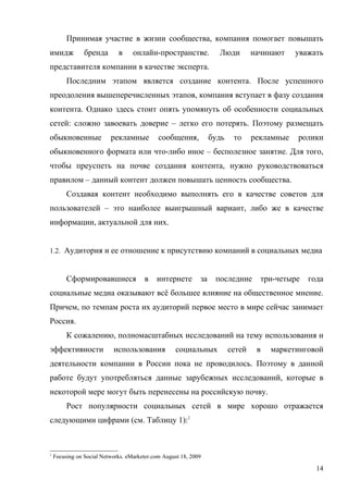 Принимая участие в жизни сообщества, компания помогает повышать
имидж           бренда       в     онлайн-пространстве.             Люди         начинают    уважать
представителя компании в качестве эксперта.
         Последним этапом является создание контента. После успешного
преодоления вышеперечисленных этапов, компания вступает в фазу создания
контента. Однако здесь стоит опять упомянуть об особенности социальных
сетей: сложно завоевать доверие – легко его потерять. Поэтому размещать
обыкновенные              рекламные          сообщения,           будь    то     рекламные   ролики
обыкновенного формата или что-либо иное – бесполезное занятие. Для того,
чтобы преуспеть на почве создания контента, нужно руководствоваться
правилом – данный контент должен повышать ценность сообщества.
         Создавая контент необходимо выполнять его в качестве советов для
пользователей – это наиболее выигрышный вариант, либо же в качестве
информации, актуальной для них.


1.2. Аудитория и ее отношение к присутствию компаний в социальных медиа



         Сформировавшиеся              в    интернете        за    последние       три-четыре   года
социальные медиа оказывают всё большее влияние на общественное мнение.
Причем, по темпам роста их аудиторий первое место в мире сейчас занимает
Россия.
         К сожалению, полномасштабных исследований на тему использования и
эффективности              использования            социальных           сетей    в   маркетинговой
деятельности компании в России пока не проводилось. Поэтому в данной
работе будут употребляться данные зарубежных исследований, которые в
некоторой мере могут быть перенесены на российскую почву.
         Рост популярности социальных сетей в мире хорошо отражается
следующими цифрами (см. Таблицу 1):1



1
    Focusing on Social Networks. eMarketer.com August 18, 2009

                                                                                                  14
 