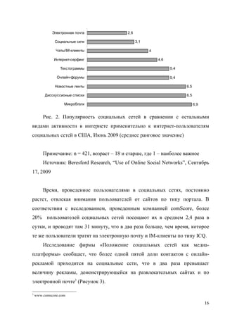 Электронная почта              2,6

              Социальные сети                     3,1

               Чаты/IM-клиенты                          4

              Интернет-серфинг                              4,6

                 Текстограммы                                     5,4

               Онлайн-форумы                                      5,4

              Новостные ленты                                           6,5

         Дисскуссионые списки                                           6,5

                   Микроблоги                                                 6,9


        Рис. 2. Популярность социальных сетей в сравнении с остальными
видами активности в интернете применительно к интернет-пользователям
социальных сетей в США, Июнь 2009 (среднее ранговое значение)


        Примечание: n = 421, возраст – 18 и старше, где 1 – наиболее важное
        Источник: Beresford Research, “Use of Online Social Networks”, Сентябрь
17, 2009


        Время, проведенное пользователями в социальных сетях, постоянно
растет, отвлекая внимания пользователей от сайтов по типу портала. В
соответствии с исследованием, проведенным компанией comScore, более
20% пользователей социальных сетей посещают их в среднем 2,4 раза в
сутки, и проводят там 31 минуту, что в два раза больше, чем время, которое
те же пользователи тратят на электронную почту и IM-клиенты по типу ICQ.
        Исследование фирмы «Положение социальных сетей как медиа-
платформы» сообщает, что более одной пятой доли контактов с онлайн-
рекламой приходится на социальные сети, что в два раза превышает
величину рекламы, демонстрирующейся на развлекательных сайтах и по
электронной почте3 (Рисунок 3).

3
    www.comscore.com

                                                                                    16
 
