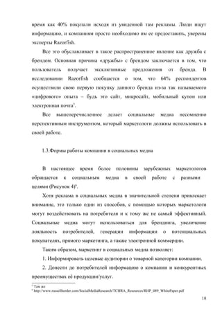 время как 40% покупали исходя из увиденной там рекламы. Люди ищут
информацию, и компаниям просто необходимо им ее предоставить, уверены
эксперты Razorfish.
        Все это обуславливает в такое распространенное явление как дружба с
брендом. Основная причина «дружбы» с брендом заключается в том, что
пользователь             получает     эксклюзивные           предложения          от     бренда.    В
исследовании             Razorfish    сообщается        о    том,     что    64%        респондентов
осуществили свою первую покупку данного бренда из-за так называемого
«цифрового» опыта – будь это сайт, микросайт, мобильный купон или
электронная почта5.
        Все      вышеперечисленное            делает        социальные       медиа       несомненно
перспективным инструментом, который маркетологи должны использовать в
своей работе.


        1.3.Формы работы компании в социальных медиа


        В     настоящее       время      более     половины         зарубежных          маркетологов
обращается           к    социальным         медиа      в     своей     работе      с     разными
целями (Рисунок 4)6.
        Хотя реклама в социальных медиа в значительной степени привлекает
внимание, это только один из способов, с помощью которых маркетологи
могут воздействовать на потребителя и к тому же не самый эффективный.
Социальные медиа могут использоваться для брендинга, увеличение
лояльность          потребителей,         генерации         информации        о    потенциальных
покупателях, прямого маркетинга, а также электронной коммерции.
        Таким образом, маркетинг в социальных медиа позволяет:
        1. Информировать целевые аудитории о товарной категории компании.
        2. Донести до потребителей информацию о компании и конкурентных
преимуществах её продукции/услуг.
5
    Там же
6
    http://www.russellherder.com/SocialMediaResearch/TCHRA_Resources/RHP_089_WhitePaper.pdf

                                                                                                    18
 