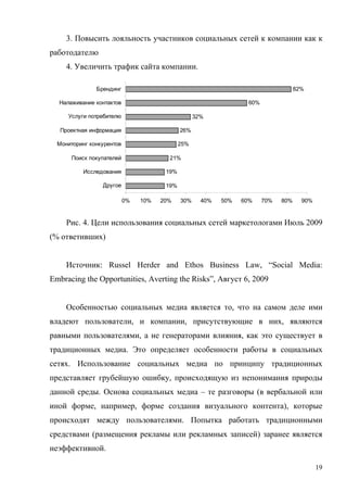 3. Повысить лояльность участников социальных сетей к компании как к
работодателю
     4. Увеличить трафик сайта компании.

               Брендинг                                                              82%

  Налаживание контактов                                            60%

     Услуги потребителю                            32%

   Проектная информация                      26%

  Мониторинг конкурентов                     25%

      Поиск покупателей                 21%

          Исследования                 19%

                 Другое                19%

                           0%   10%   20%    30%     40%   50%   60%     70%   80%     90%


     Рис. 4. Цели использования социальных сетей маркетологами Июль 2009
(% ответивших)


     Источник: Russel Herder and Ethos Business Law, “Social Media:
Embracing the Opportunities, Averting the Risks”, Август 6, 2009


     Особенностью социальных медиа является то, что на самом деле ими
владеют пользователи, и компании, присутствующие в них, являются
равными пользователями, а не генераторами влияния, как это существует в
традиционных медиа. Это определяет особенности работы в социальных
сетях. Использование социальных медиа по принципу традиционных
представляет грубейшую ошибку, происходящую из непонимания природы
данной среды. Основа социальных медиа – те разговоры (в вербальной или
иной форме, например, форме создания визуального контента), которые
происходят между пользователями. Попытка работать традиционными
средствами (размещения рекламы или рекламных записей) заранее является
неэффективной.

                                                                                             19
 