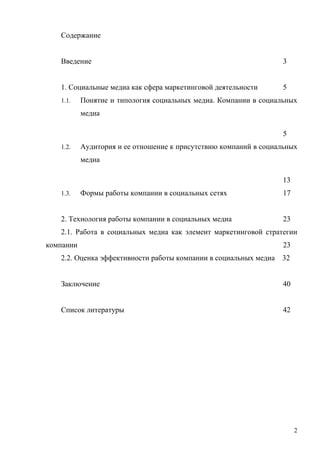 Содержание


   Введение                                                        3


   1. Социальные медиа как сфера маркетинговой деятельности        5
   1.1.    Понятие и типология социальных медиа. Компании в социальных
           медиа

                                                                   5
   1.2.    Аудитория и ее отношение к присутствию компаний в социальных
           медиа

                                                                   13
   1.3.    Формы работы компании в социальных сетях                17


   2. Технология работы компании в социальных медиа                23
   2.1. Работа в социальных медиа как элемент маркетинговой стратегии
компании                                                           23
   2.2. Оценка эффективности работы компании в социальных медиа   32


   Заключение                                                      40


   Список литературы                                               42




                                                                        2
 