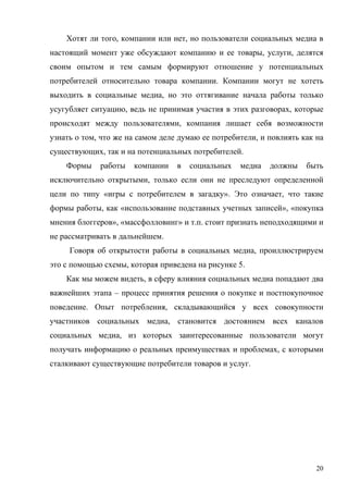 Хотят ли того, компании или нет, но пользователи социальных медиа в
настоящий момент уже обсуждают компанию и ее товары, услуги, делятся
своим опытом и тем самым формируют отношение у потенциальных
потребителей относительно товара компании. Компании могут не хотеть
выходить в социальные медиа, но это оттягивание начала работы только
усугубляет ситуацию, ведь не принимая участия в этих разговорах, которые
происходят между пользователями, компания лишает себя возможности
узнать о том, что же на самом деле думаю ее потребители, и повлиять как на
существующих, так и на потенциальных потребителей.
    Формы    работы   компании    в   социальных   медиа   должны    быть
исключительно открытыми, только если они не преследуют определенной
цели по типу «игры с потребителем в загадку». Это означает, что такие
формы работы, как «использование подставных учетных записей», «покупка
мнения блоггеров», «массфолловинг» и т.п. стоит признать неподходящими и
не рассматривать в дальнейшем.
     Говоря об открытости работы в социальных медиа, проиллюстрируем
это с помощью схемы, которая приведена на рисунке 5.
    Как мы можем видеть, в сферу влияния социальных медиа попадают два
важнейших этапа – процесс принятия решения о покупке и постпокупочное
поведение. Опыт потребления, складывающийся у всех совокупности
участников социальных медиа, становится достоянием всех каналов
социальных медиа, из которых заинтересованные пользователи могут
получать информацию о реальных преимуществах и проблемах, с которыми
сталкивают существующие потребители товаров и услуг.




                                                                        20
 