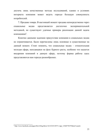 достичь лишь качественные методы исследований, однако в условиях
интернета         компания        может      видеть      гораздо      большую        совокупность
потребителей.
        7. Продажа товара. В настоящий момент продажа непосредственно через
социальные            медиа       представляется          достаточно         экспериментальной
методикой, но существуют удачные примеры реализации данной задача
компаниями8.
        Конечно данными задачами присутствие компании в социальных медиа
не ограничивается. Были перечислены лишь основные и существенные на
данный момент. Стоит помнить, что социальные медиа – относительная
молодая сфера, находящаяся на фазе бурного роста, особенно что касается
внедрения компаний в данную сферу, поэтому формы работы здесь
представляются нам гораздо разнообразнее.




8
    http://www.facebook.com/pages/Devil-Dog-Brew/141333351587?v=app_135607783795&ref=search

                                                                                               23
 