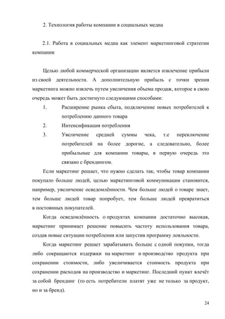 2. Технология работы компании в социальных медиа


    2.1. Работа в социальных медиа как элемент маркетинговой стратегии
компании


    Целью любой коммерческой организации является извлечение прибыли
из своей деятельности. А дополнительную прибыль с точки зрения
маркетинга можно извлечь путем увеличения объема продаж, которое в свою
очередь может быть достигнуто следующими способами:
    1.       Расширение рынка сбыта, подключение новых потребителей к
             потреблению данного товара
    2.       Интенсификация потребления
    3.       Увеличение     средней   суммы   чека,    т.е   переключение
             потребителей на более дорогие, а следовательно, более
             прибыльные для компании товары, в первую очередь это
             связано с брендингом.
    Если маркетинг решает, что нужно сделать так, чтобы товар компании
покупало больше людей, целью маркетинговой коммуникации становится,
например, увеличение осведомлённости. Чем больше людей о товаре знает,
тем больше людей товар попробует, тем больше людей превратиться
в постоянных покупателей.
    Когда осведомлённость о продуктах компании достаточно высокая,
маркетинг принимает решение повысить частоту использования товара,
создав новые ситуации потребления или запустив программу лояльности.
    Когда маркетинг решает зарабатывать больше с одной покупки, тогда
либо сокращаются издержки на маркетинг и производство продукта при
сохранении стоимости, либо увеличивается стоимость продукта при
сохранении расходов на производство и маркетинг. Последний пункт влечёт
за собой брендинг (то есть потребители платят уже не только за продукт,
но и за бренд).

                                                                       24
 