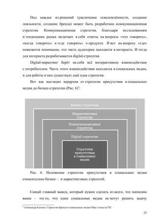 Под каждое из решений (увеличение осведомлённости, создание
лояльности, создание бренда) может быть разработана коммуникационная
стратегия.          Коммуникационная               стратегия,        благодаря   исследованиям
и тенденциям рынка включает в себя ответы на вопросы «что говорить»,
«когда говорить» и «где говорить» о продукте. И вот на вопросе «где»
появляется понимание, что часть аудитории находится в интернете. И тогда
для интернета разрабатывается digital-стратегия.
         Digital-маркетинг берёт на себя всё интерактивное взаимодействие
с потребителем. Часть этого взаимодействия находится в социальных медиа,
и для работы в них существует ещё одна стратегия.
         Вот как выглядит иерархия от стратегии присутствия в социальных
медиа до бизнес-стратегии (Рис. 6)9:




         Рис. 6. Положение стратегии присутствия в социальных медиа
относительно бизнес – и маркетинговых стратегий.


         Самый главный вывод, который нужно сделать из всего, что написано
выше – это то, что одни социальные медиа не могут решить задачу

9
    Александр Блохин. Стратегия бренда в социальных медиа//http://cossa.ru/792

                                                                                            25
 