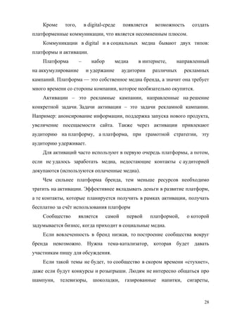 Кроме     того,       в digital-среде    появляется    возможность      создать
платформенные коммуникации, что является несомненным плюсом.
    Коммуникации в digital и в социальных медиа бывают двух типов:
платформы и активации.
    Платформа         –      набор       медиа     в интернете,     направленный
на аккумулирование         и удержание       аудитории    различных      рекламных
кампаний. Платформа — это собственное медиа бренда, а значит она требует
много времени со стороны компании, которое необязательно окупится.
    Активации – это рекламные кампании, направленные на решение
конкретной задачи. Задачи активации – это задачи рекламной кампании.
Например: анонсирование информации, поддержка запуска нового продукта,
увеличение посещаемости сайта. Также через активации привлекают
аудиторию на платформу, а платформа, при грамотной стратегии, эту
аудиторию удерживает.
    Для активаций часто используют в первую очередь платформы, а потом,
если не удалось заработать медиа, недостающие контакты с аудиторией
докупаются (используются оплаченные медиа).
    Чем сильнее платформа бренда, тем меньше ресурсов необходимо
тратить на активации. Эффективнее вкладывать деньги в развитие платформ,
а те контакты, которые планируется получить в рамках активации, получать
бесплатно за счёт использования платформ
    Сообщество        является       самой    первой      платформой,    о которой
задумывается бизнес, когда приходит в социальные медиа.
    Если вовлеченность в бренд низкая, то построение сообщества вокруг
бренда невозможно. Нужна тема-катализатор,                 которая будет давать
участникам пищу для обсуждения.
    Если такой темы не будет, то сообщество в скором времени «стухнет»,
даже если будут конкурсы и розыгрыши. Людям не интересно общаться про
шампуни,    телевизоры,       шоколадки,      газированные    напитки,    сигареты,



                                                                                 28
 