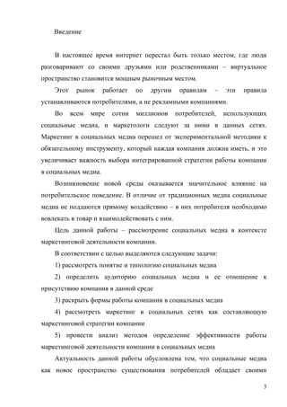 Введение


    В настоящее время интернет перестал быть только местом, где люди
разговаривают со своими друзьями или родственниками – виртуальное
пространство становится мощным рыночным местом.
    Этот    рынок     работает   по   другим    правилам   –   эти   правила
устанавливаются потребителями, а не рекламными компаниями.
    Во     всем   мире   сотни   миллионов     потребителей,   использующих
социальные медиа, и маркетологи следуют за ними в данных сетях.
Маркетинг в социальных медиа перешел от экспериментальной методики к
обязательному инструменту, который каждая компания должна иметь, и это
увеличивает важность выбора интегрированной стратегии работы компании
в социальных медиа.
    Возникновение новой среды оказывается значительное влияние на
потребительское поведение. В отличие от традиционных медиа социальные
медиа не поддаются прямому воздействию – в них потребителя необходимо
вовлекать в товар и взаимодействовать с ним.
    Цель данной работы – рассмотрение социальных медиа в контексте
маркетинговой деятельности компании.
    В соответствии с целью выделяются следующие задачи:
    1) рассмотреть понятие и типологию социальных медиа
    2) определить аудиторию социальных медиа и ее отношение к
присутствию компания в данной среде
    3) раскрыть формы работы компании в социальных медиа
    4) рассмотреть маркетинг в социальных сетях как составляющую
маркетинговой стратегии компании
    5) провести анализ методов определение эффективности работы
маркетинговой деятельности компании в социальных медиа
    Актуальность данной работы обусловлена тем, что социальные медиа
как новое пространство существования потребителей обладает своими

                                                                           3
 
