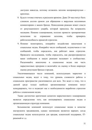 доступен навсегда, поэтому оставлять негатив неопровергнутым –
         критично.
    8. Будьте готовы отвечать в реальном времени. Даже 24 часа могут быть
         слишком долгим сроком для обращения к вирусным негативным
         комментариям о вашем бренде. Немедленная реакция может спасти
         от репутационного ущерба, который пришлось бы исправлять
         месяцами. Помимо планирования, полезно провести тренировочные
         испытания      по      отражению         негатива,     чтобы      проверить
         работоспособность принятой стратегии.
    9. Помимо        мониторинга,     измеряйте      воздействие    вовлечения      в
         социальные медиа. Измеряйте число сообщений, подписчиков и тон
         сообщений, чтобы определить, как работает ваша стратегия.
         Проводите исследования, чтобы определить, как распространяются
         ваши сообщения и какую реакцию вызывают в сообществах.
         Расценивайте     вовлечение       в     социальные     медиа    как   часть
         маркетинговых программ и включайте их оценку в более широкую
         оценку репутации бренда и продаж.
    Увеличивающееся           число   компаний,     использующих        маркетинг   в
социальных медиа, ведет к тому, что уровень сложности работы в
социальном пространстве увеличивается для всех. Это ведет к тому, что в
данной     среде     только     наиболее       организованные    компании      могут
конкурировать, что и подводит нас к необходимости выработки стратегии
работы с социальными медиа.
    Также достаточно критичным аспектом маркетингового планирования
является определение того, как интегрировать социальные медиа в
организационную структуру компании.
    Большинство компаний использует социальные медиа в качестве
инструмента продвижения, однако значимыми являются вариант, когда
социальные медиа используются для продаж, клиентской поддержки, IT-
решений и т.д.

                                                                                    32
 