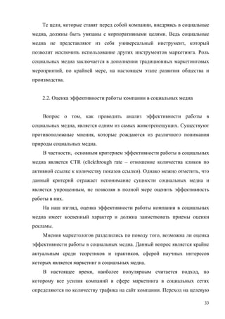 Те цели, которые ставят перед собой компании, внедряясь в социальные
медиа, должны быть увязаны с корпоративными целями. Ведь социальные
медиа не представляют из себя универсальный инструмент, который
позволит исключить использование других инструментов маркетинга. Роль
социальных медиа заключается в дополнении традиционных маркетинговых
мероприятий, по крайней мере, на настоящем этапе развития общества и
производства.


    2.2. Оценка эффективности работы компании в социальных медиа


    Вопрос о том, как проводить анализ эффективности работы в
социальных медиа, является одним из самых животрепещущих. Существуют
противоположные мнения, которые рождаются из различного понимания
природы социальных медиа.
    В частности, основным критерием эффективности работы в социальных
медиа является CTR (clickthrough rate – отношение количества кликов по
активной ссылке к количеству показов ссылки). Однако можно отметить, что
данный критерий отражает непонимание сущности социальных медиа и
является упрощенным, не позволяя в полной мере оценить эффективность
работы в них.
    На наш взгляд, оценка эффективности работы компании в социальных
медиа имеет косвенный характер и должна заимствовать приемы оценки
рекламы.
    Мнения маркетологов разделились по поводу того, возможна ли оценка
эффективности работы в социальных медиа. Данный вопрос является крайне
актуальным среди теоретиков и практиков, сферой научных интересов
которых является маркетинг в социальных медиа.
    В настоящее время, наиболее популярным считается подход, по
которому все усилия компаний в сфере маркетинга в социальных сетях
определяются по количеству трафика на сайт компании. Переход на целевую

                                                                      33
 