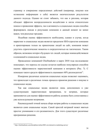 страницу и совершение определенных действий (например, покупки или
оставление информации о себе) является окончательным результатом
данного подхода. Однако не стоит забывать, что как и реклама, которая
обладает эффектом неопределенности воздействия и лагом относительно
показа и проявления эффекта, так и активность в социальных медиа способна
формировать имидж и репутацию компании и данный момент не менее
важен, чем реальные продажи.
         Подобная оценка эффективности необходима, однако в случае, когда
маркетинг в социальных медиа является придатком SEO-стратегии компании
и ориентирована только на привлечение людей на сайт, компания может
упустить стратегические моменты и сосредоточиться на тактических. Таким
образом, возможна потеря в будущем тех людей, которые взаимодействовали
в компанией в социальных медиа.
         Проведенное компанией Chiefmarketer в марте 2010 года исследование
показывает, что переход по ссылке остается наиболее популярным способом
оценки эффективности маркетинговой кампании в интернете (Рис. 7). С
помощью такого средств эффективность оценивают 60% респондентов12.
         Измерение различных аспектов социальных медиа позволяет оценивать,
что происходит в различных точках процесса принятия решения о покупке и
социальных медиа.
         Так как социальные медиа являются лишь дополнением к уже
существующим                  маркетинговым              программам,            те       метрики,   которые
применяются для оценки эффективности работы должны быть сопоставимы с
уже используемыми метриками.
         Рекомендуемой точкой начала сбора метрик работы в социальных медиа
являются сами социальные медиа. Самой простой метрикой может явиться
простое упоминание и его релевантность. Для этого существуют различные
программные решения.



12
     http://chiefmarketer.com/disciplines/online/0401-cm-interactive-marketing-survey/

                                                                                                         34
 