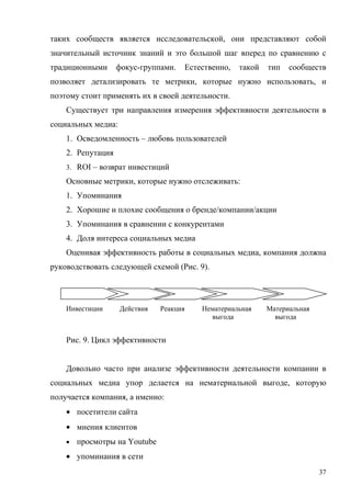 таких сообществ является исследовательской, они представляют собой
значительный источник знаний и это большой шаг вперед по сравнению с
традиционными      фокус-группами.   Естественно,   такой   тип   сообществ
позволяет детализировать те метрики, которые нужно использовать, и
поэтому стоит применять их в своей деятельности.
    Существует три направления измерения эффективности деятельности в
социальных медиа:
    1. Осведомленность – любовь пользователей
    2. Репутация
    3. ROI – возврат инвестиций

    Основные метрики, которые нужно отслеживать:
    1. Упоминания
    2. Хорошие и плохие сообщения о бренде/компании/акции
    3. Упоминания в сравнении с конкурентами
    4. Доля интереса социальных медиа
    Оценивая эффективность работы в социальных медиа, компания должна
руководствовать следующей схемой (Рис. 9).




    Инвестиции      Действия   Реакция   Нематериальная     Материальная
                                           выгода             выгода


    Рис. 9. Цикл эффективности


    Довольно часто при анализе эффективности деятельности компании в
социальных медиа упор делается на нематериальной выгоде, которую
получается компания, а именно:
    • посетители сайта
    • мнения клиентов
    •   просмотры на Youtube
    • упоминания в сети
                                                                           37
 