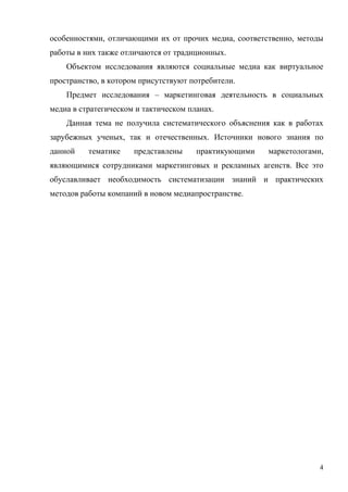 особенностями, отличающими их от прочих медиа, соответственно, методы
работы в них также отличаются от традиционных.
    Объектом исследования являются социальные медиа как виртуальное
пространство, в котором присутствуют потребители.
    Предмет исследования – маркетинговая деятельность в социальных
медиа в стратегическом и тактическом планах.
    Данная тема не получила систематического объяснения как в работах
зарубежных ученых, так и отечественных. Источники нового знания по
данной    тематике    представлены     практикующими   маркетологами,
являющимися сотрудниками маркетинговых и рекламных агенств. Все это
обуславливает необходимость систематизации знаний и практических
методов работы компаний в новом медиапространстве.




                                                                    4
 