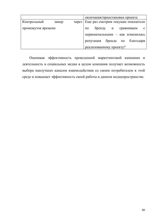 окончания/приостановки проекта
Контрольный       замер      через Еще раз смотрим текущие показатели
промежуток времени                  по    бренду      и     сравниваем    с
                                    первоначальными – как изменилась
                                    репутация      бренда   по   благодаря
                                    реализованному проекту?

    Оценивая эффективность проведенной маркетинговой кампании и
деятельность в социальных медиа в целом компания получает возможность
выбора наилучших каналов взаимодействия со своим потребителем в этой
среде и повышает эффективность своей работы в данном медиапространстве.




                                                                         40
 