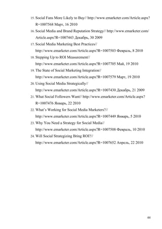 15. Social Fans More Likely to Buy// http://www.emarketer.com/Article.aspx?

   R=1007568 Март, 16 2010
16. Social Media and Brand Reputation Strategy// http://www.emarketer.com/

   Article.aspx?R=1007443 Декабрь, 30 2009
17. Social Media Marketing Best Practices//

   http://www.emarketer.com/Article.aspx?R=1007503 Февраль, 8 2010
18. Stepping Up to ROI Measurement//

   http://www.emarketer.com/Article.aspx?R=1007705 Май, 19 2010
19. The State of Social Marketing Integration//

   http://www.emarketer.com/Article.aspx?R=1007579 Март, 19 2010
20. Using Social Media Strategically//

   http://www.emarketer.com/Article.aspx?R=1007430 Декабрь, 21 2009
21. What Social Followers Want// http://www.emarketer.com/Article.aspx?

   R=1007476 Январь, 22 2010
22. What’s Working for Social Media Marketers?//

   http://www.emarketer.com/Article.aspx?R=1007449 Январь, 5 2010
23. Why You Need a Strategy for Social Media//

   http://www.emarketer.com/Article.aspx?R=1007508 Февраль, 10 2010
24. Will Social Strategizing Bring ROI?//

   http://www.emarketer.com/Article.aspx?R=1007652 Апрель, 22 2010




                                                                          44
 