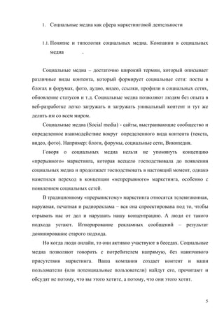 1. Социальные медиа как сфера маркетинговой деятельности



    1.1. Понятие и типология социальных медиа. Компании в социальных

       медиа          .


    Социальные медиа – достаточно широкий термин, который описывает
различные виды контента, который формирует социальные сети: посты в
блогах и форумах, фото, аудио, видео, ссылки, профили в социальных сетях,
обновление статусов и т.д. Социальные медиа позволяют людям без опыта в
веб-разработке легко загружать и загружать уникальный контент и тут же
делить им со всем миром.
    Социальные медиа (Social media) - сайты, выстраивающие сообщество и
определенное взаимодействие вокруг определенного вида контента (текста,
видео, фото). Например: блоги, форумы, социальные сети, Википедия.
    Говоря     о   социальных   медиа   нельзя   не упомянуть    концепцию
«прерывного» маркетинга, которая всецело господствовала до появления
социальных медиа и продолжает господствовать в настоящий момент, однако
наметился переход в концепции «непрерывного» маркетинга, особенно с
появлением социальных сетей.
    В традиционному «прерывистому» маркетинга относятся телевизионная,
наружная, печатная и радиореклама – вся она спроектирована под то, чтобы
отрывать нас от дел и нарушать нашу концентрацию. А люди от такого
подхода устают. Игнорирование рекламных сообщений – результат
доминирование старого подхода.
    Но когда люди онлайн, то они активно участвуют в беседах. Социальные
медиа позволяют говорить с потребителем напрямую, без навязчивого
присутствия    маркетинга.   Ваша   компания     создает   контент   и   ваши
пользователи (или потенциальные пользователи) найдут его, прочитают и
обсудят не потому, что вы этого хотите, а потому, что они этого хотят.



                                                                            5
 