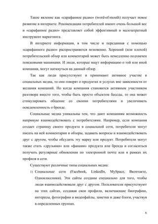 Такое явление как «сарафанное радио» (word-of-mouth) получает новое
развитие в интернете. Рекомендации потребителей имеют очень большой вес
и «сарафанное радио» представляет собой эффективный и малозатратный
инструмент маркетинга.
    В интернете информация, в том числе и переданная с помощью
«сарафанного радио» распространяется мгновенно. Хороший (или плохой)
потребительский обзор или комментарий может быть немедленно подхвачен
поисковыми машинами. И люди, которые ищут информацию о той или иной
компании, могут наткнуться на данный обзор.
    Так как люди присутствуют и принимают активное участие в
социальных медиа, то они говорят о продуктах и услугах вне зависимости от
желания компаний. Но когда компания становится активным участником
разговора вместо того, чтобы быть просто объектом беседы, то она может
стимулировать     общение    со   своими   потребителями    и     увеличивать
осведомленность о бренде.
    Социальные медиа уникальны тем, что дают компаниям возможность
напрямую взаимодействовать с потребителями. Например, если компания
создает страницу своего продукта в социальной сети, потребители могут
писать на ней комментарии и обзоры, задавать вопросы и взаимодействовать
друг с другом, чтобы обсудить эту марку или продукт. Потребители могут
также стать «друзьями» или «фанами» продукта или бренда и согласиться
получать регулярные обновления по электронной почте или в рамках их
профиля в сети.
    Существуют различные типы социальных медиа:
    1) Социальные     сети   (Facebook,    LinkedIn,   MySpace,    Вконтакте,
       Одноклассники). Эти сайты созданы специально для того, чтобы
       люди взаимодействовали друг с другом. Пользователи присутствуют
       на этих сайтах, создавая свои профили, включающие биографию,
       интересы, фотографии и видеофайлы, заметки и даже блоги, участвуя
       в определенных группах.

                                                                            6
 