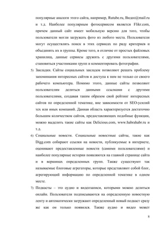 популярные аналоги этого сайта, например, Rutube.ru, Видео@mail.ru
  и т.д. Наиболее популярным фотосервисом является Flikr.com,
  причем данный сайт имеет мобильную версию для того, чтобы
  пользователи могли загружать фото из любого места. Пользователи
  могут осуществлять поиск в этих сервисах по ряду критериев и
  объединять их в группы. Кроме того, в отличие от простых файловых
  хранилищ, данные сервисы дружить с другими пользователями,
  становиться участниками групп и комментировать фотографии.
5) Закладки. Сайты социальных закладок позволяют решать проблему

  запоминания интересных сайтов и доступа к ним не только со своего
  рабочего компьютера. Помимо этого, данные сайты позволяют
  пользователям    делиться    данными    ссылками     с    другими
  пользователями, создавая таким образом свой рейтинг интересных
  сайтов по определенной тематике, вне зависимости от SEO-усилий
  тех или иных компаний. Данная область характеризуется достаточно
  большим количеством сайтов, предоставляющих подобные функции,
  можно выделить такие сайты как Delicious.com, www.habrahabr.ru и
  т.д.
6) Социальные новости. Социальные новостные сайты, такие как

  Digg.com собирают ссылки на новости, публикуемые в интернете,
  оценивают предоставленные новости (самими пользователями) и
  наиболее популярные истории появляются на главной странице сайта
  и в вершинах определенных групп. Также существуют так
  называемые блоговые агрегаторы, которые представляют собой блог,
  агрегирующий информацию по определенной тематике в одном
  месте.
7) Подкасты – это аудио и видеозаписи, которыми можно делиться

  онлайн. Пользователи подписываются на определенную новостную
  ленту и автоматически загружают определенный новый подкаст сразу
  же как он только появился. Также аудио и видео может

                                                                   8
 