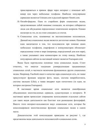 транслироваться в прямом эфире через интернет с помощью веб-
         камер или через мобильные телефоны. Наиболее популярными
         сервисами являются Ustream.com и русский вариант Smotri.com.
    8) Онлайн-форумы. Одна из старейших форм социальных медиа,
         представляющих собой нишевые площадки, на которых собираются
         люди для обсуждения определенных тематических вопросов. Однако
         несмотря на это, их не стоит списывать со счетов.
    9) Социальные сети, основанные на местоположении пользователя.

         Данный вид социальных медиа является достаточно новым. Основная
         идея заключается в том, что пользователи при помощи своих
         мобильных телефонов, смартфонов и коммуникаторов обозначают
         определенные точки в мире (например, определенный дом или парк),
         а также указывают свои комментарии по этому поводу. Наиболее
         популярным сайтом на настоящий момент является Foursquare.com
    Выше были перечислены основные типы социальных медиа. Стоит
отметить,    что    имеется    тенденция    универсализации    традиционных
социальных сетей, в частности включения функционала других социальных
медиа. Например, Facebook имеет в качестве ядра социальную сеть, но также
присутствуют функции загрузки фото, видео, система микроблоггинга,
система закладок (Like), а также внедряет идеи геотеггинга (те идеи, на
которых построена Foursquare).
    В     настоящее    время   социальные    сети   являются   своеобразным
объединением многочисленных сервисов, существующих в интернете. В
настоящее время происходит сокращение использования отдельных сайтов
для таких видов деятельности как блоггинг или размещение фотографий.
Вместо этого интернет-пользователи ищут социальные сети, которые бы
консолидировали многочисленные функции социальных медиа в одном
месте.
    Доказательства этой консолидации приведены на рисунке 1, где
представлены виды деятельности пользователей в социальных сетях.

                                                                          9
 