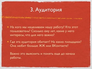 3. Аудитория

На кого мы нацеливаем нашу работу? Кто этот
пользователь? Сколько ему лет, какие у него
интересы, что для него важно?

Где эта аудитория обитает? На каких площадках?
Она любит больше ЖЖ или ВКонтакте?

Важно это выяснить и понять еще до начала
работы.
 