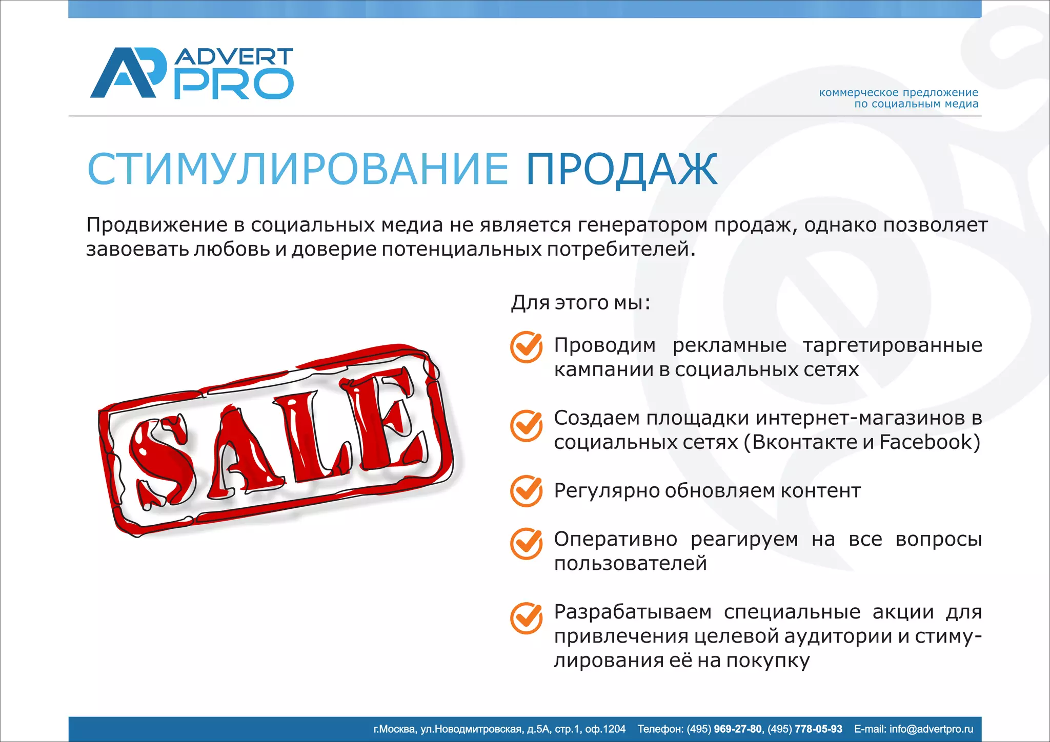 коммерческое предложение
                                                                                                                       по социальным медиа




СТИМУЛИРОВАНИЕ ПРОДАЖ
Продвижение в социальных медиа не является генератором продаж, однако позволяет
завоевать любовь и доверие потенциальных потребителей.

                                                    Для этого мы:

                                                            Проводим рекламные таргетированные
                                                            кампании в социальных сетях

                                                            Создаем площадки интернет-магазинов в
                                                            социальных сетях (Вконтакте и Facebook)

                                                            Регулярно обновляем контент

                                                            Оперативно реагируем на все вопросы
                                                            пользователей

                                                            Разрабатываем специальные акции для
                                                            привлечения целевой аудитории и стиму-
                                                            лирования её на покупку


                         г.Москва, ул.Новодмитровская, д.5А, стр.1, оф.1204   Телефон: (495) 969-27-80, (495) 778-05-93   E-mail: info@advertpro.ru
 