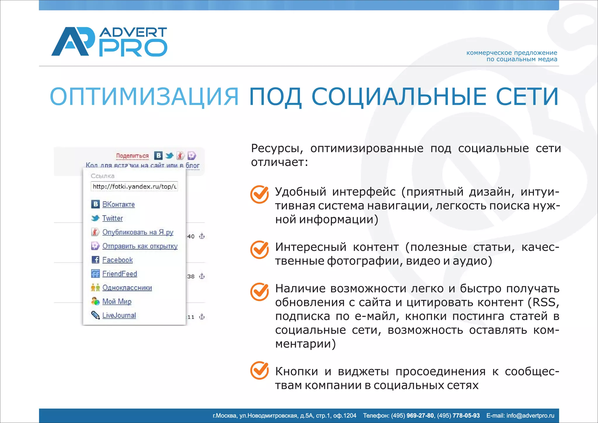 коммерческое предложение
                                                                                                       по социальным медиа




ОПТИМИЗАЦИЯ ПОД СОЦИАЛЬНЫЕ СЕТИ
                      Ресурсы, оптимизированные под социальные сети
                      отличает:

                              Удобный интерфейс (приятный дизайн, интуи-
                              тивная система навигации, легкость поиска нуж-
                              ной информации)

                              Интересный контент (полезные статьи, качес-
                              твенные фотографии, видео и аудио)

                              Наличие возможности легко и быстро получать
                              обновления с сайта и цитировать контент (RSS,
                              подписка по e-майл, кнопки постинга статей в
                              социальные сети, возможность оставлять ком-
                              ментарии)

                              Кнопки и виджеты просоединения к сообщес-
                              твам компании в социальных сетях

         г.Москва, ул.Новодмитровская, д.5А, стр.1, оф.1204   Телефон: (495) 969-27-80, (495) 778-05-93   E-mail: info@advertpro.ru
 