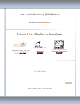 Search Media Marketing (SMM) Process


                              Prepared by: LiveAdmins LLC




        Celebrating 7 Years of Providing Live Support Services




Web Greeter Service - Live Chat                              Internet Marketing/Search
 Sales & Customer Support             LiveAdmins LLC        Engine Optimization Services
    Services




                                    Date: 28-04-2008
 