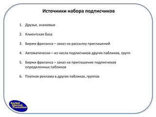 Источники набора подписчиков

1. Друзья, знакомые

2. Клиентская база

3. Биржи фриланса – заказ на рассылку приглашений

4. Автоматически – из числа подписчиков других пабликов, групп

5. Биржи фриланса – заказ на приглашение подписчиков
   определенных пабликов

6. Платная реклама в других пабликах, группах
 