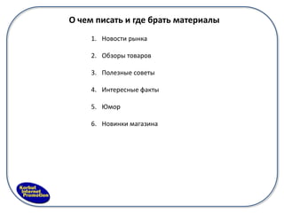 О чем писать и где брать материалы
     1. Новости рынка

     2. Обзоры товаров

     3. Полезные советы

     4. Интересные факты

     5. Юмор

     6. Новинки магазина
 