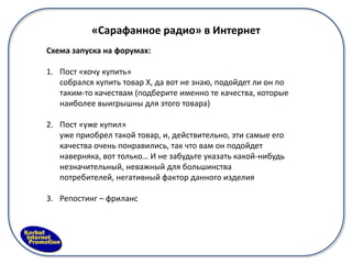 «Сарафанное радио» в Интернет
Схема запуска на форумах:

1. Пост «хочу купить»
   собрался купить товар Х, да вот не знаю, подойдет ли он по
   таким-то качествам (подберите именно те качества, которые
   наиболее выигрышны для этого товара)

2. Пост «уже купил»
   уже приобрел такой товар, и, действительно, эти самые его
   качества очень понравились, так что вам он подойдет
   наверняка, вот только… И не забудьте указать какой-нибудь
   незначительный, неважный для большинства
   потребителей, негативный фактор данного изделия

3. Репостинг – фриланс
 