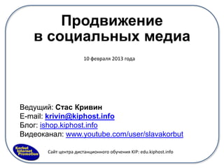 Продвижение
   в социальных медиа
                       10 февраля 2013 года




Ведущий: Стас Кривин
E-mail: krivin@kiphost.info
Блог: ishop.kiphost.info
Видеоканал: www.youtube.com/user/slavakorbut

       Сайт центра дистанционного обучения KIP: edu.kiphost.info
 