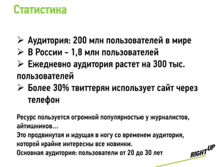 Статистика

 Аудитория: 200 млн пользователей в мире
 В России - 1,8 млн пользователей
 Ежедневно аудитория растет на 300 тыс.
пользователей
 Более 30% твиттерян использует сайт через
  телефон
Ресурс пользуется огромной популярностью у журналистов,
айтишников…
Это продвинутая и идущая в ногу со временем аудитория,
которой крайне интересны все новинки.
Основная аудитория: пользователи от 20 до 30 лет
 