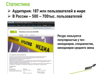 Статистика
 Аудитория: 187 млн пользователей в мире
 В России – 500 – 700тыс. пользователей



                          Ресурс пользуется
                          популярностью у топ-
                          менеджеров, специалистов,
                          менеджеров среднего звена
 