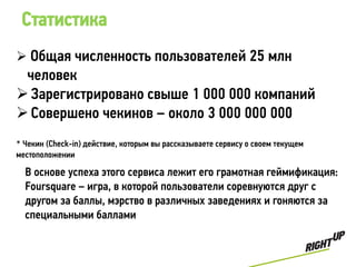 Статистика
 Общая численность пользователей 25 млн
 человек
 Зарегистрировано свыше 1 000 000 компаний
 Совершено чекинов – около 3 000 000 000
* Чекин (Check-in) действие, которым вы рассказываете сервису о своем текущем
местоположении

  В основе успеха этого сервиса лежит его грамотная геймификация:
  Foursquare – игра, в которой пользователи соревнуются друг с
  другом за баллы, мэрство в различных заведениях и гоняются за
  специальными баллами
 