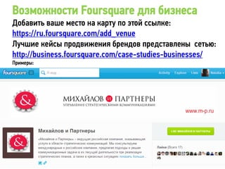 Возможности Foursquare для бизнеса
Добавить ваше место на карту по этой ссылке:
https://ru.foursquare.com/add_venue
Лучшие кейсы продвижения брендов представлены сетью:
http://business.foursquare.com/case-studies-businesses/
Примеры:
 