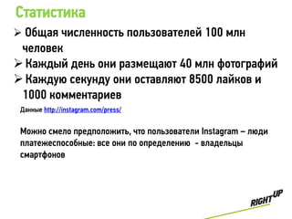 Статистика
 Общая численность пользователей 100 млн
 человек
 Каждый день они размещают 40 млн фотографий
 Каждую секунду они оставляют 8500 лайков и
 1000 комментариев
 Данные http://instagram.com/press/


 Можно смело предположить, что пользователи Instagram – люди
 платежеспособные: все они по определению - владельцы
 смартфонов
 