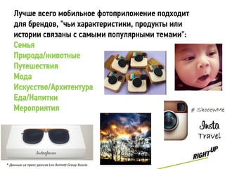 Лучше всего мобильное фотоприложение подходит
    для брендов, "чьи характеристики, продукты или
    истории связаны с самыми популярными темами":
    Семья
    Природа/животные
    Путешествия
    Мода
    Искусство/Архитектура
    Еда/Напитки
    Мероприятия




* Данные из пресс-релиза Leo Burnett Group Russia
 