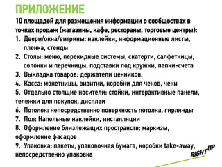ПРИЛОЖЕНИЕ
10 площадей для размещения информации о сообществах в
точках продаж (магазины, кафе, рестораны, торговые центры):
1. Двери/окна/витрины: наклейки, информационные листы,
   пленка, стенды
2. Столы: меню, перекидные системы, скатерти, салфетницы,
   солонки и перечницы, подставки под кружки, папки-счета
3. Выкладка товаров: держатели ценников.
4. Касса: монетницы, визитки, коробки для чеков, чеки
5. Отдельно стоящие носители: стойки, интерактивные панели,
тележки для покупок, дисплеи
6. Потолок: непосредственно поверхность потолка, гирлянды
7. Пол: Напольные наклейки, инсталляции
8. Оформление близлежащих пространств: маркизы,
оформление фасадов
9. Упаковка: пакеты, упаковочная бумага, коробки take-away,
непосредственно упаковка
 