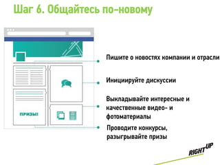 Шаг 6. Общайтесь по-новому


                 Пишите о новостях компании и отрасли


                 Инициируйте дискуссии

                 Выкладывайте интересные и
                 качественные видео- и
                 фотоматериалы
                 Проводите конкурсы,
                 разыгрывайте призы
 