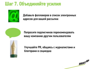 Шаг 7. Объединяйте усилия

        Добавьте фолловеров в список электронных
        адресов для вашей рассылки



        Попросите подписчиков порекомендовать
        вашу компанию другим пользователям


        Улучшайте PR, общаясь с журналистами и
        блогерами в соцмедиа
 