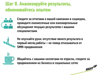 Шаг 8. Анализируйте результаты,
обменивайтесь опытом
     Следите за отчетами о вашей кампании в соцмедиа,
     проводите ежемесячные или ежеквартальные
     обсуждения текущих результатов с вашими
     специалистами

     Не опускайте руки: отсутствие явного результата в
     первый месяц работы – не повод отказываться от
     SMM-продвижения


     Общайтесь с вашими коллегами по отрасли, следите за
     продвижением их бизнеса в социальных сетях
 