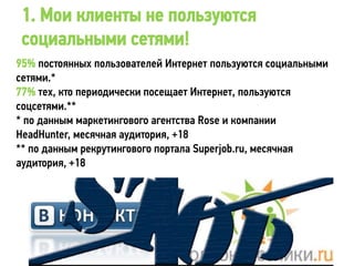 1. Мои клиенты не пользуются
 социальными сетями!
95% постоянных пользователей Интернет пользуются социальными
сетями.*
77% тех, кто периодически посещает Интернет, пользуются
соцсетями.**
* по данным маркетингового агентства Rose и компании
HeadHunter, месячная аудитория, +18
** по данным рекрутингового портала Superjob.ru, месячная
аудитория, +18
 