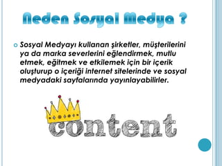  Sosyal Medyayı kullanan şirketler, müşterilerini
ya da marka severlerini eğlendirmek, mutlu
etmek, eğitmek ve etkilemek için bir içerik
oluşturup o içeriği internet sitelerinde ve sosyal
medyadaki sayfalarında yayınlayabilirler.
 