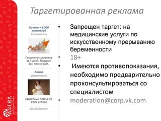 Таргетированная реклама
•

Запрещен таргет: на
медицинские услуги по
искусственному прерыванию
беременности

•
•

18+
Имеются противопоказания,
необходимо предварительно
проконсультироваться со
специалистом
moderation@corp.vk.com

•

 