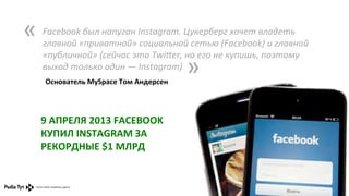 «	
  

Facebook	
  был	
  напуган	
  Instagram.	
  Цукерберг	
  хочет	
  владеть	
  
главной	
  «приватной»	
  социальной	
  сетью	
  (Facebook)	
  и	
  главной	
  
«публичной»	
  (сейчас	
  это	
  Twi,er,	
  но	
  его	
  не	
  купишь,	
  поэтому	
  
выход	
  только	
  один	
  —	
  Instagram)	
  
	
   Основатель	
  MySpace	
  Том	
  Андерсен	
  

»	
  

9	
  АПРЕЛЯ	
  2013	
  FACEBOOK	
  
КУПИЛ	
  INSTAGRAM	
  ЗА	
  
РЕКОРДНЫЕ	
  $1	
  МЛРД	
  

 