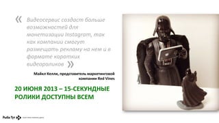 «	
  

Видеосервис	
  создаст	
  больше	
  
возможностей	
  для	
  
монетизации	
  Instagram,	
  так	
  
как	
  компании	
  смогут	
  
размещать	
  рекламу	
  на	
  нем	
  и	
  в	
  
формате	
  коротких	
  
видеороликов	
  
	
   Майкл	
  Келли,	
  представитель	
  маркетинговой	
  

»	
  

компании	
  Red	
  Vines	
  	
  

20	
  ИЮНЯ	
  2013	
  –	
  15-­‐СЕКУНДНЫЕ	
  
РОЛИКИ	
  ДОСТУПНЫ	
  ВСЕМ	
  

 
