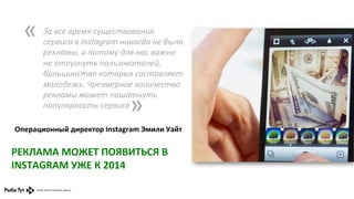 «	
  

За	
  все	
  время	
  существования	
  
сервиса	
  в	
  Instagram	
  никогда	
  не	
  было	
  
рекламы,	
  и	
  потому	
  для	
  нас	
  важно	
  
не	
  отпугнуть	
  пользователей,	
  
большинство	
  которых	
  составляет	
  
молодежь.	
  Чрезмерное	
  количество	
  
рекламы	
  может	
  пошатнуть	
  
популярность	
  сервиса	
  
	
  

»	
  

Операционный	
  директор	
  Instagram	
  Эмили	
  Уайт	
  	
  

РЕКЛАМА	
  МОЖЕТ	
  ПОЯВИТЬСЯ	
  В	
  
INSTAGRAM	
  УЖЕ	
  К	
  2014	
  

 